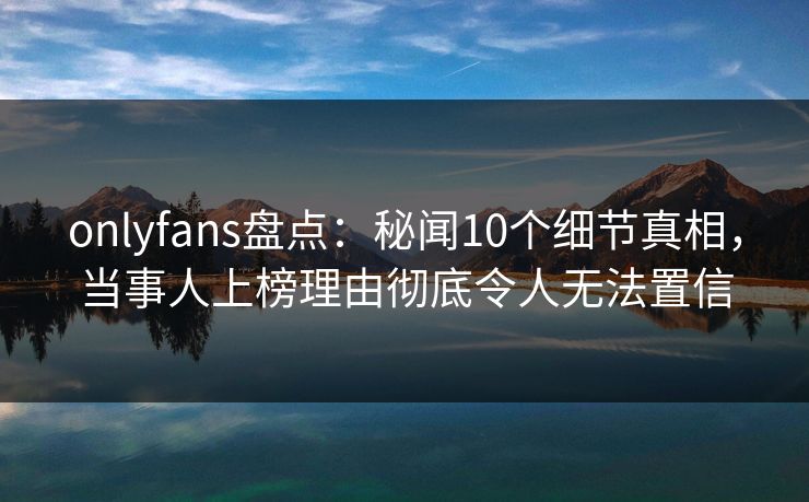 onlyfans盘点：秘闻10个细节真相，当事人上榜理由彻底令人无法置信