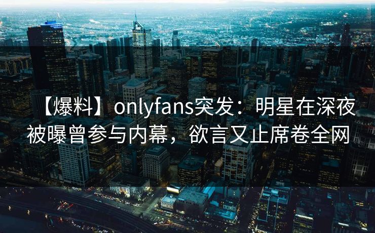 【爆料】onlyfans突发：明星在深夜被曝曾参与内幕，欲言又止席卷全网