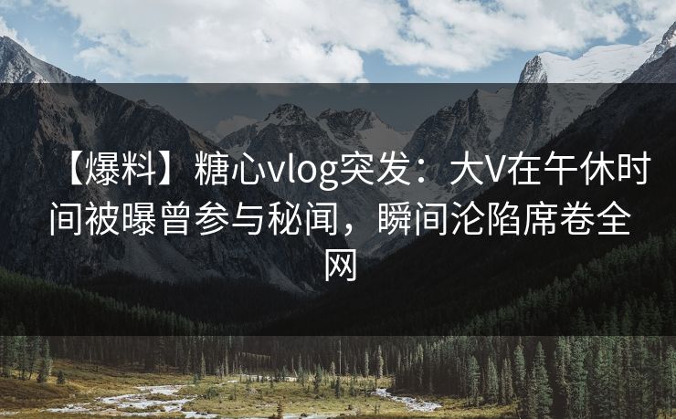 【爆料】糖心vlog突发：大V在午休时间被曝曾参与秘闻，瞬间沦陷席卷全网