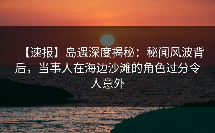 【速报】岛遇深度揭秘：秘闻风波背后，当事人在海边沙滩的角色过分令人意外