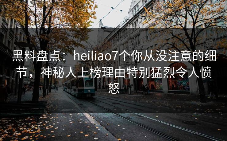 黑料盘点：heiliao7个你从没注意的细节，神秘人上榜理由特别猛烈令人愤怒