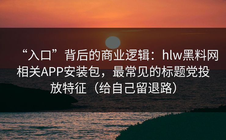 “入口”背后的商业逻辑：hlw黑料网相关APP安装包，最常见的标题党投放特征（给自己留退路）