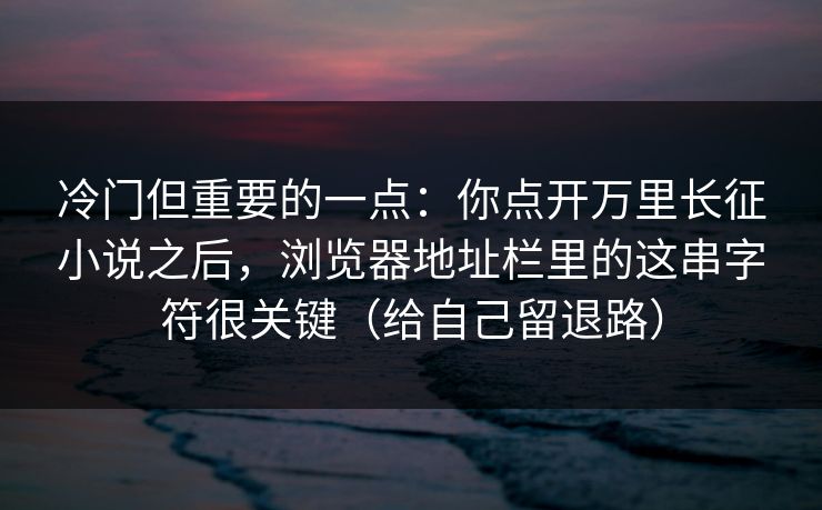 冷门但重要的一点：你点开万里长征小说之后，浏览器地址栏里的这串字符很关键（给自己留退路）