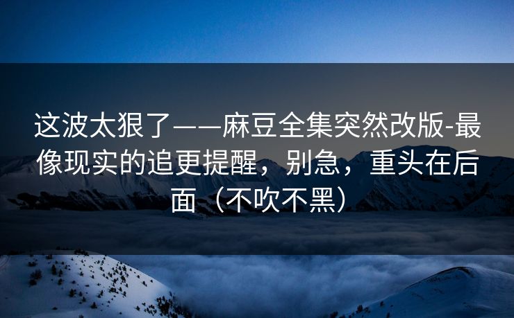 这波太狠了——麻豆全集突然改版-最像现实的追更提醒，别急，重头在后面（不吹不黑）