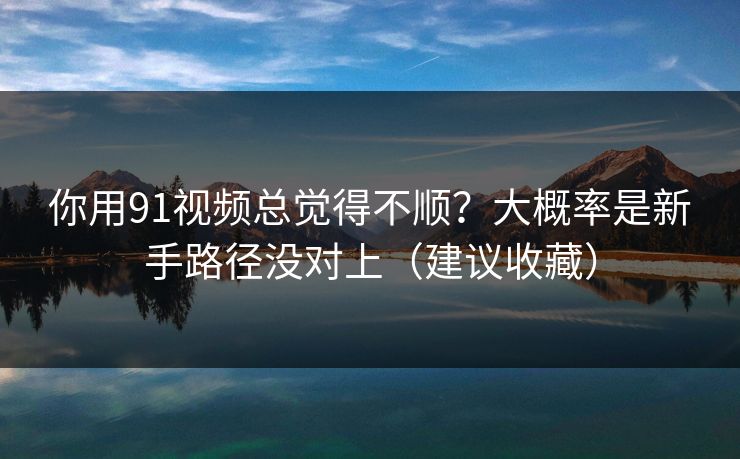 你用91视频总觉得不顺?大概率是新手路径没对上(建议收藏)