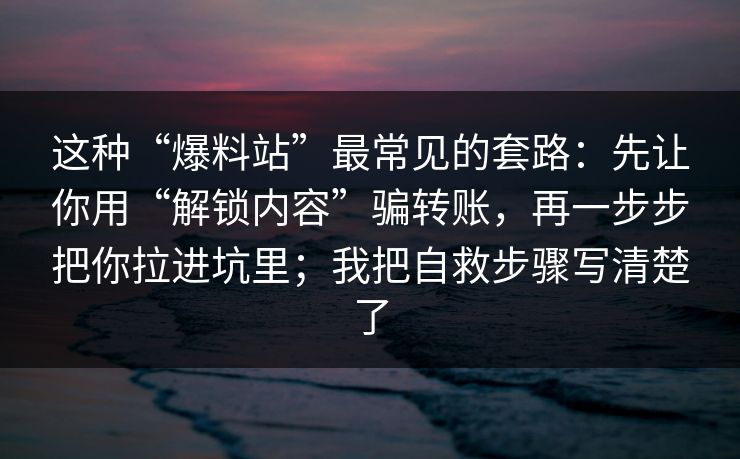 这种“爆料站”最常见的套路:先让你用“解锁内容”骗转账,再一步步把你拉进坑里;我把自救步骤写清楚了